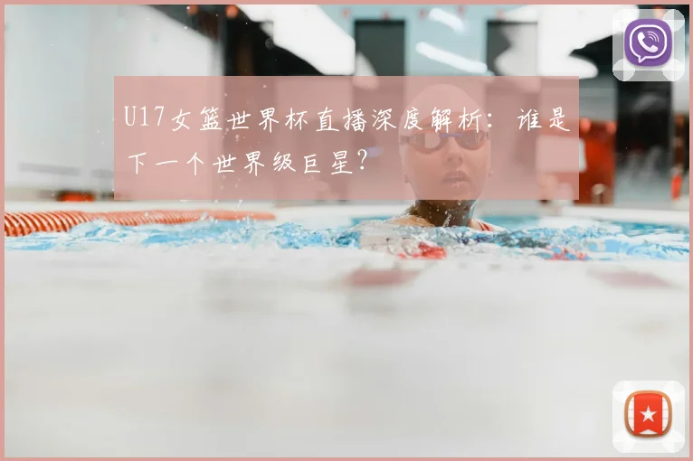 U17女篮世界杯直播深度解析:谁是下一个世界级巨星?