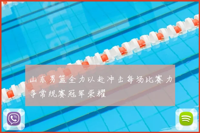 山东男篮全力以赴冲击每场比赛力争常规赛冠军荣耀
