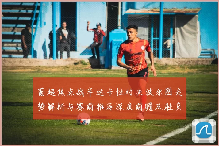 葡超焦点战辛达卡拉对决波尔图走势解析与赛前推荐深度前瞻及胜负分析