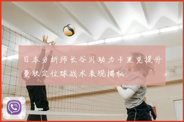 日本分析师长谷川助力卡里克提升曼联定位球战术表现揭秘
