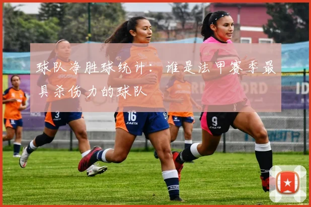 球队净胜球统计:谁是法甲赛季最具杀伤力的球队