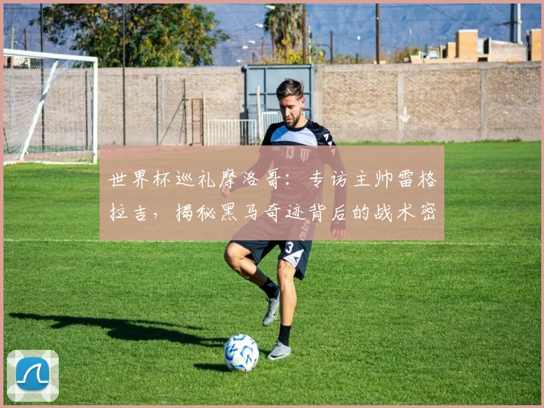 世界杯巡礼摩洛哥:专访主帅雷格拉吉,揭秘黑马奇迹背后的战术密码