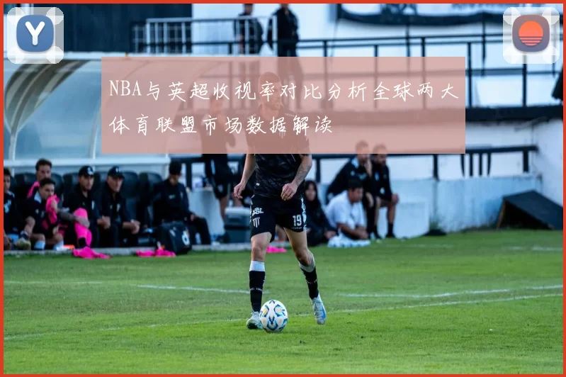 NBA与英超收视率对比分析全球两大体育联盟市场数据解读