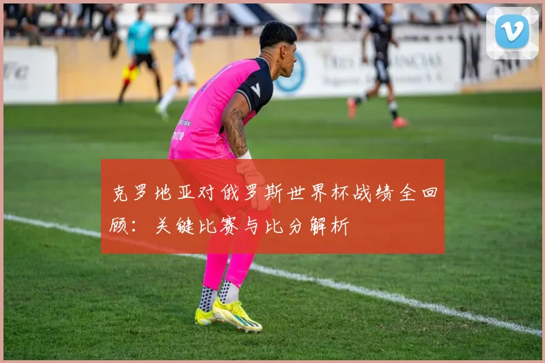 克罗地亚对俄罗斯世界杯战绩全回顾：关键比赛与比分解析