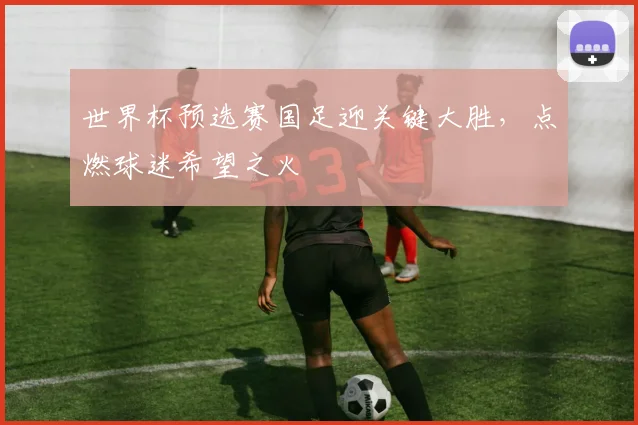 世界杯预选赛国足迎关键大胜,点燃球迷希望之火