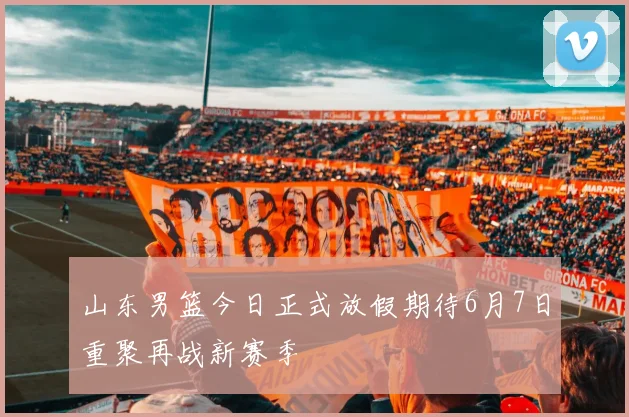 山东男篮今日正式放假期待6月7日重聚再战新赛季