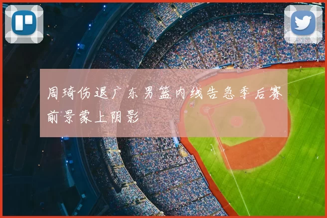周琦伤退广东男篮内线告急季后赛前景蒙上阴影