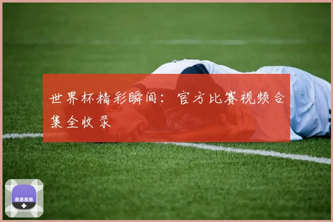 世界杯精彩瞬间：官方比赛视频合集全收录