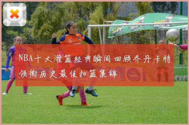 NBA十大灌篮经典瞬间回顾乔丹卡特领衔历史最佳扣篮集锦