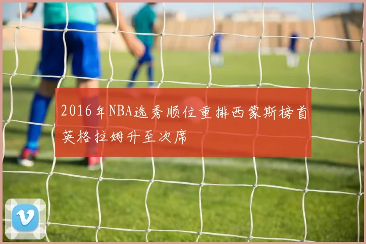 2016年NBA选秀顺位重排西蒙斯榜首英格拉姆升至次席