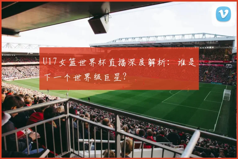 U17女篮世界杯直播深度解析：谁是下一个世界级巨星？