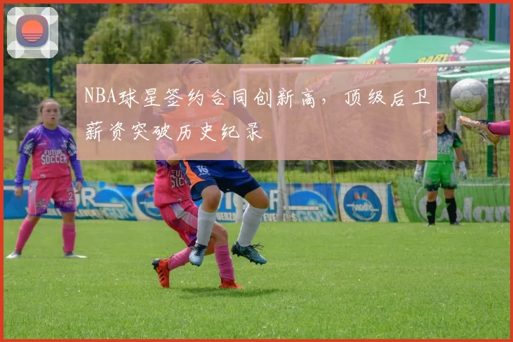 NBA球星签约合同创新高，顶级后卫薪资突破历史纪录