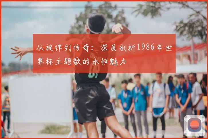 从旋律到传奇：深度剖析1986年世界杯主题歌的永恒魅力