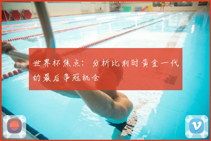 世界杯焦点:分析比利时黄金一代的最后争冠机会